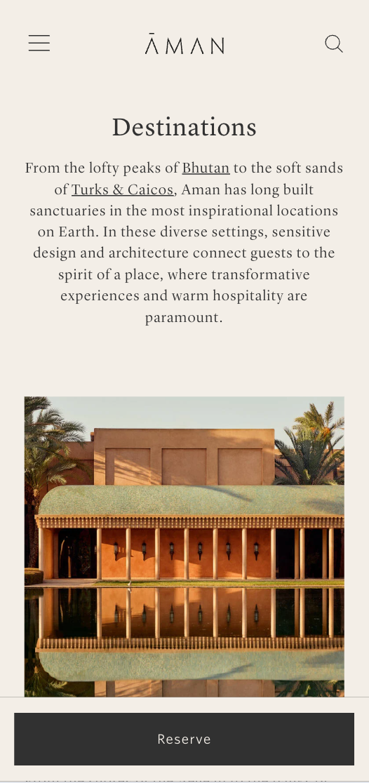 A low, colonnaded building reflects in a still body of water; it is located amidst palm trees. The text reads: AMAN Destinations From the lofty peaks of Bhutan to the soft sands of Turks & Caicos, Aman has long built sanctuaries in the most inspirational locations on Earth. In these diverse settings, sensitive design and architecture connect guests to the spirit of a place, where transformative experiences and warm hospitality are paramount. Reserve